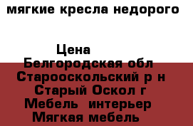 мягкие кресла недорого › Цена ­ 800 - Белгородская обл., Старооскольский р-н, Старый Оскол г. Мебель, интерьер » Мягкая мебель   